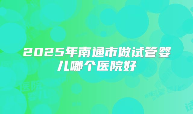 2025年南通市做试管婴儿哪个医院好