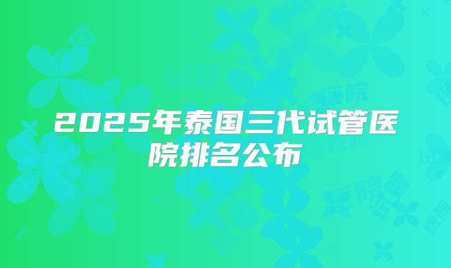 2025年泰国三代试管医院排名公布