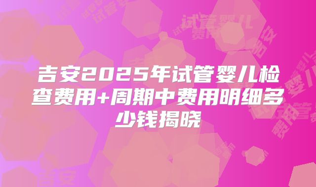 吉安2025年试管婴儿检查费用+周期中费用明细多少钱揭晓