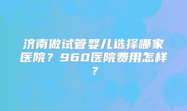 济南做试管婴儿选择哪家医院？960医院费用怎样？
