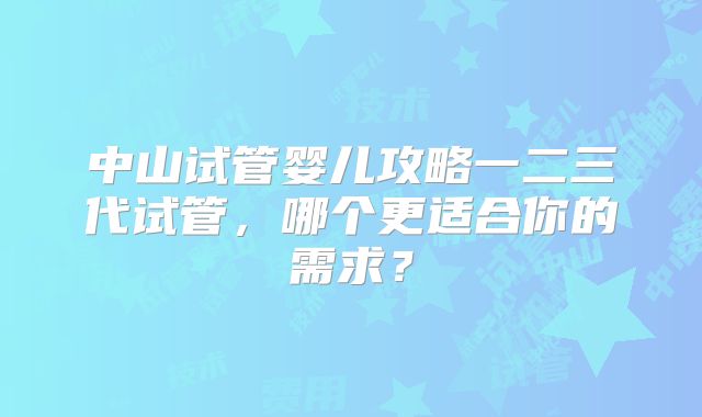 中山试管婴儿攻略一二三代试管，哪个更适合你的需求？