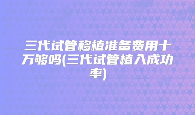 三代试管移植准备费用十万够吗(三代试管植入成功率)