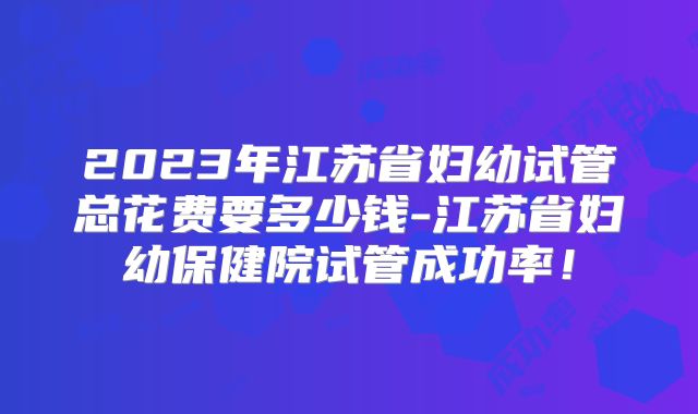 2023年江苏省妇幼试管总花费要多少钱-江苏省妇幼保健院试管成功率!