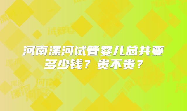 河南漯河试管婴儿总共要多少钱?贵不贵?