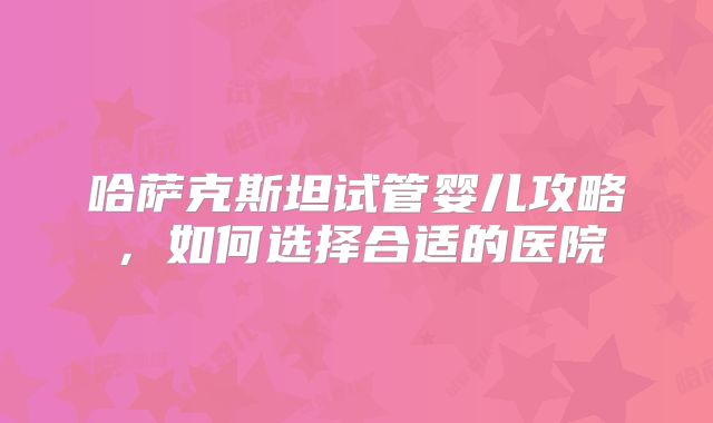 哈萨克斯坦试管婴儿攻略，如何选择合适的医院