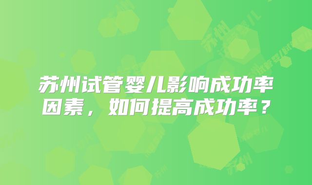 苏州试管婴儿影响成功率因素，如何提高成功率？