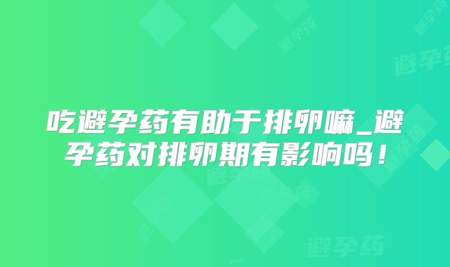吃避孕药有助于排卵嘛_避孕药对排卵期有影响吗!