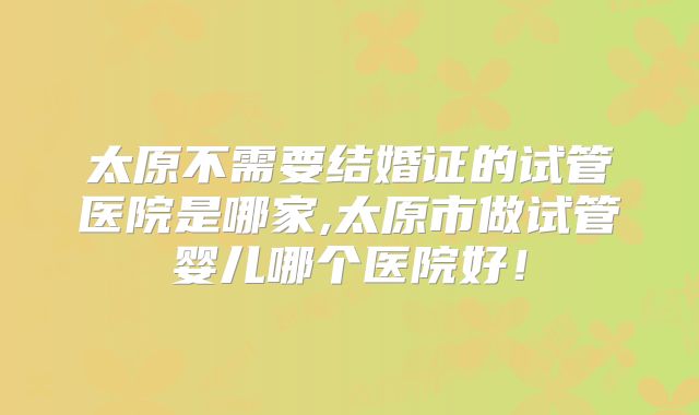 太原不需要结婚证的试管医院是哪家,太原市做试管婴儿哪个医院好!