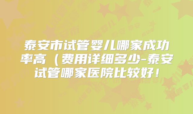 泰安市试管婴儿哪家成功率高(费用详细多少-泰安试管哪家医院比较好!