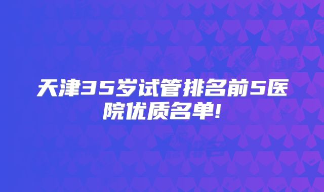 天津35岁试管排名前5医院优质名单!