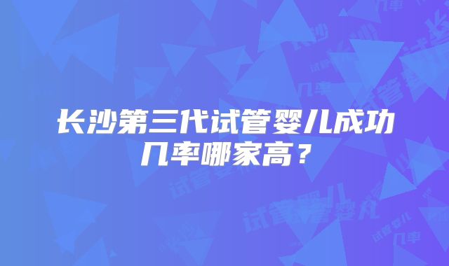 长沙第三代试管婴儿成功几率哪家高？