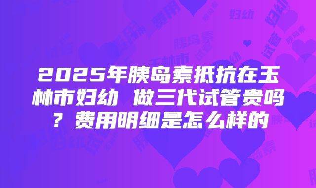 2025年胰岛素抵抗在玉林市妇幼 做三代试管贵吗?费用明细是怎么样的