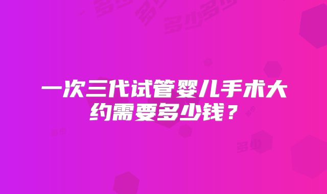 一次三代试管婴儿手术大约需要多少钱？