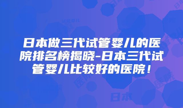 日本做三代试管婴儿的医院排名榜揭晓-日本三代试管婴儿比较好的医院！