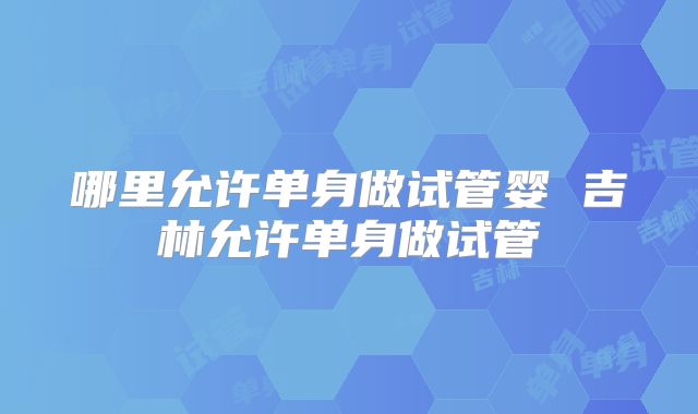 哪里允许单身做试管婴 吉林允许单身做试管