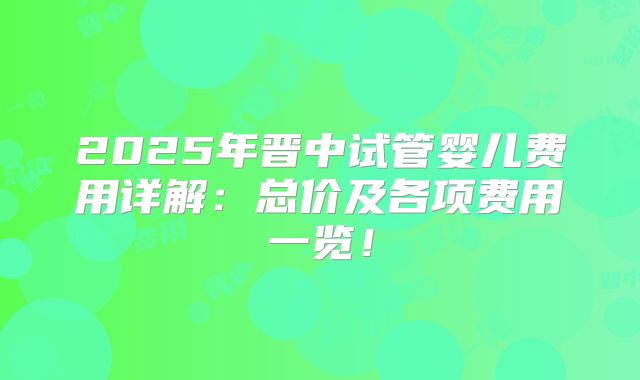 2025年晋中试管婴儿费用详解：总价及各项费用一览！
