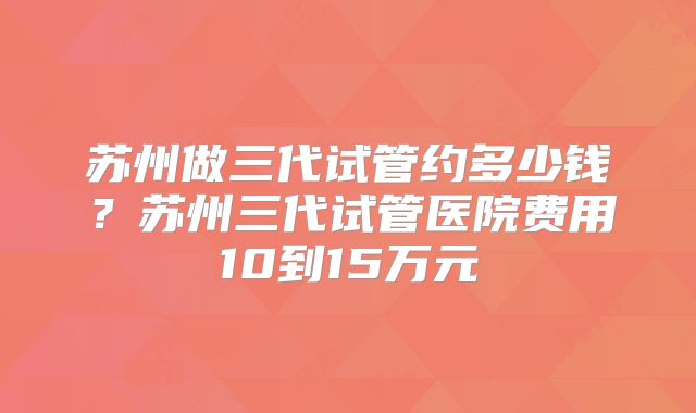 苏州做三代试管约多少钱？苏州三代试管医院费用10到15万元