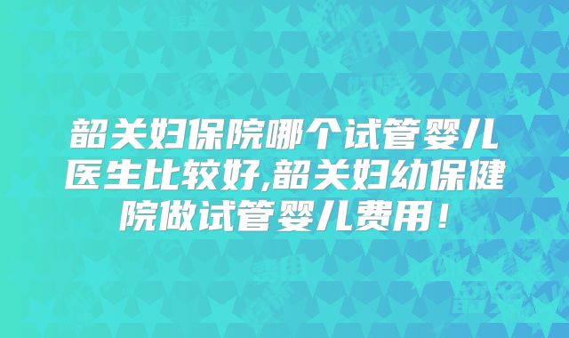 韶关妇保院哪个试管婴儿医生比较好,韶关妇幼保健院做试管婴儿费用！