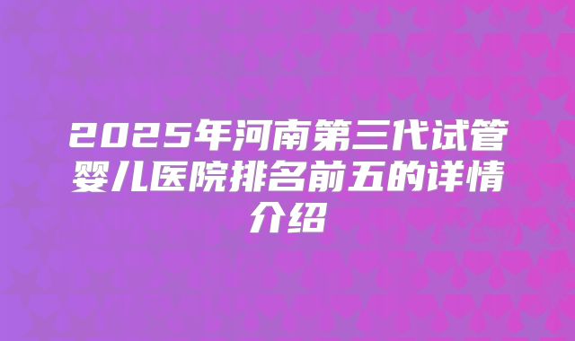 2025年河南第三代试管婴儿医院排名前五的详情介绍