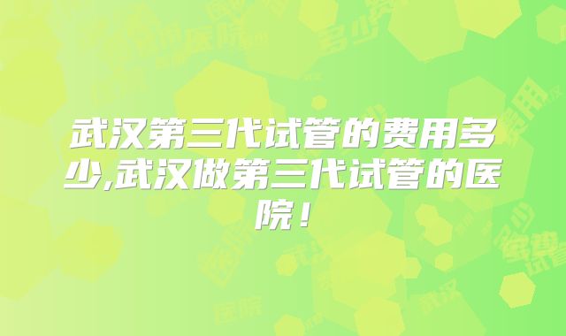 武汉第三代试管的费用多少,武汉做第三代试管的医院！