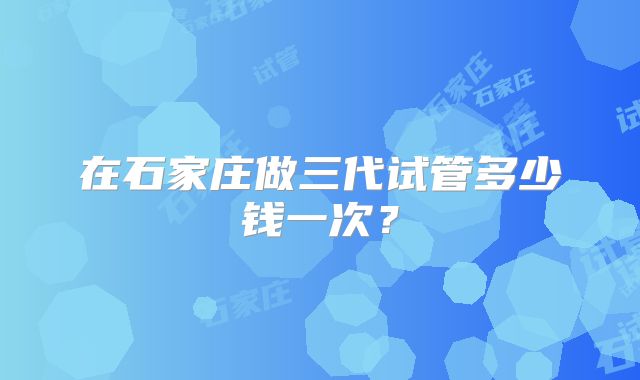 在石家庄做三代试管多少钱一次?