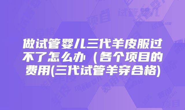 做试管婴儿三代羊皮服过不了怎么办（各个项目的费用(三代试管羊穿合格)