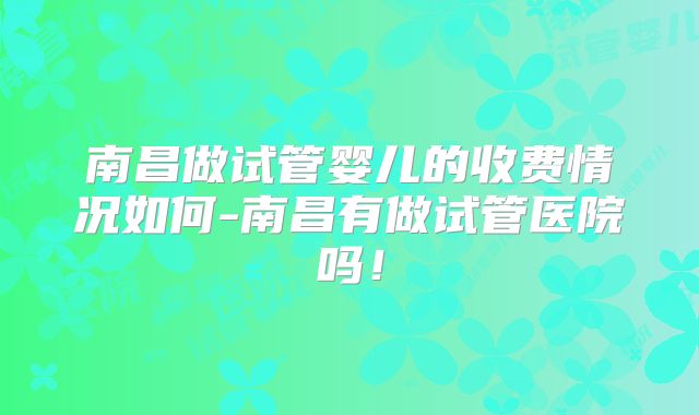 南昌做试管婴儿的收费情况如何-南昌有做试管医院吗！