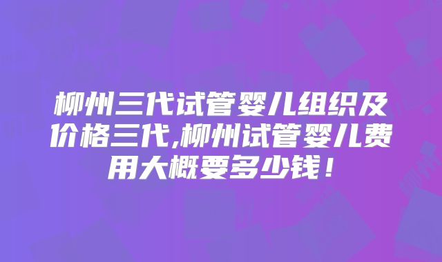 柳州三代试管婴儿组织及价格三代,柳州试管婴儿费用大概要多少钱！