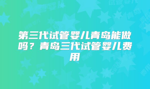 第三代试管婴儿青岛能做吗？青岛三代试管婴儿费用