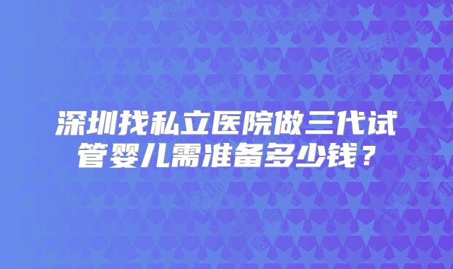 深圳找私立医院做三代试管婴儿需准备多少钱?
