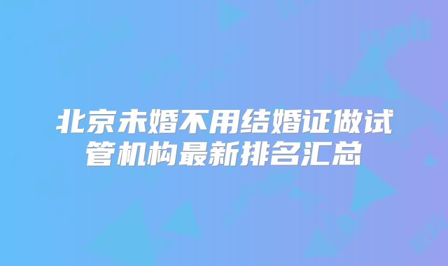 北京未婚不用结婚证做试管机构最新排名汇总