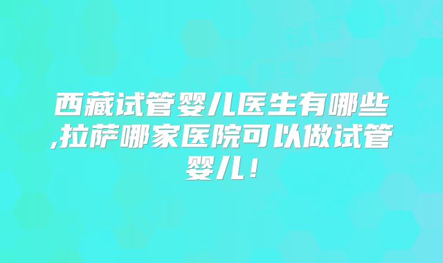 西藏试管婴儿医生有哪些,拉萨哪家医院可以做试管婴儿！