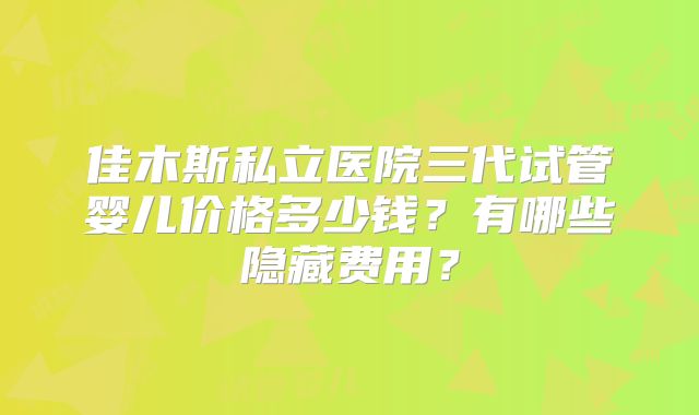 佳木斯私立医院三代试管婴儿价格多少钱？有哪些隐藏费用？