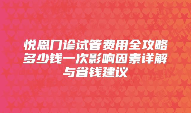悦恩门诊试管费用全攻略多少钱一次影响因素详解与省钱建议