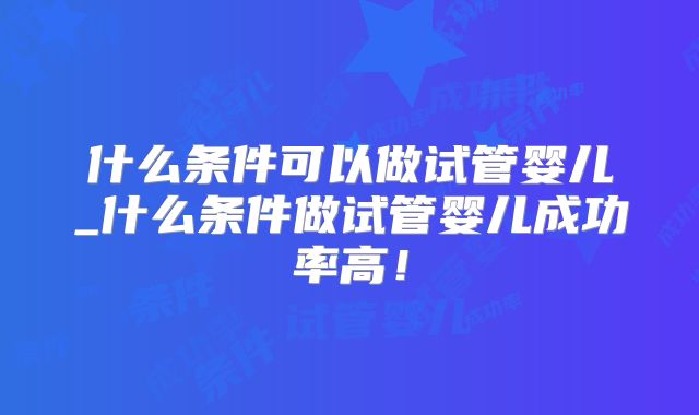 什么条件可以做试管婴儿_什么条件做试管婴儿成功率高!