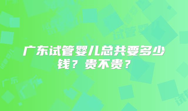 广东试管婴儿总共要多少钱?贵不贵?