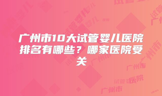广州市10大试管婴儿医院排名有哪些?哪家医院受关