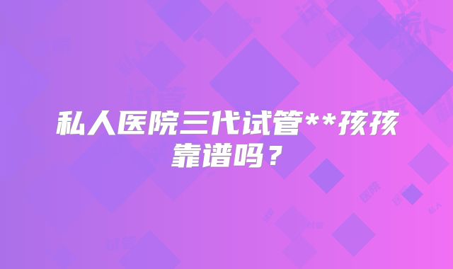 私人医院三代试管**孩孩靠谱吗?
