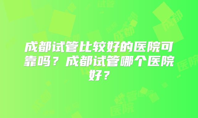 成都试管比较好的医院可靠吗？成都试管哪个医院好？
