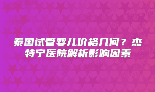 泰国试管婴儿价格几何？杰特宁医院解析影响因素