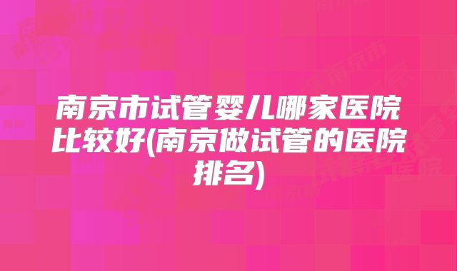 南京市试管婴儿哪家医院比较好(南京做试管的医院排名)