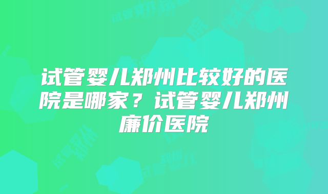 试管婴儿郑州比较好的医院是哪家?试管婴儿郑州廉价医院