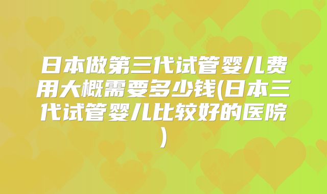 日本做第三代试管婴儿费用大概需要多少钱(日本三代试管婴儿比较好的医院)