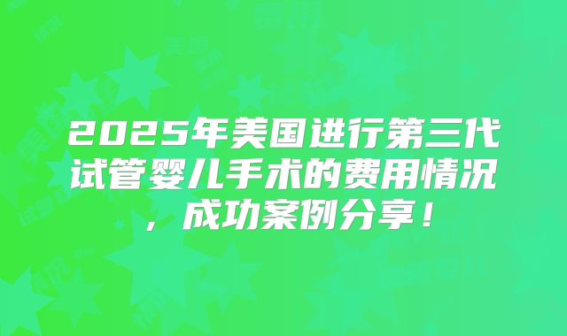 2025年美国进行第三代试管婴儿手术的费用情况,成功案例分享!