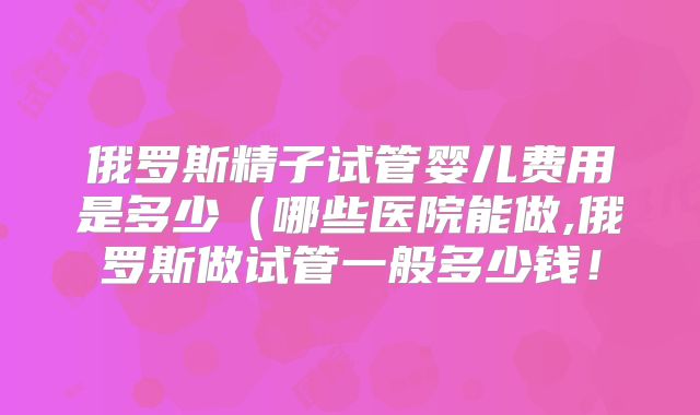 俄罗斯精子试管婴儿费用是多少(哪些医院能做,俄罗斯做试管一般多少钱!