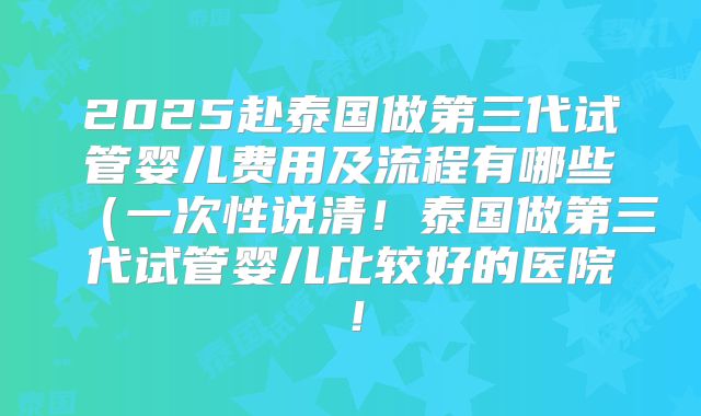 2025赴泰国做第三代试管婴儿费用及流程有哪些（一次性说清！泰国做第三代试管婴儿比较好的医院！