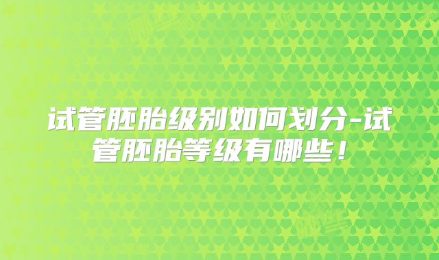 试管胚胎级别如何划分-试管胚胎等级有哪些！