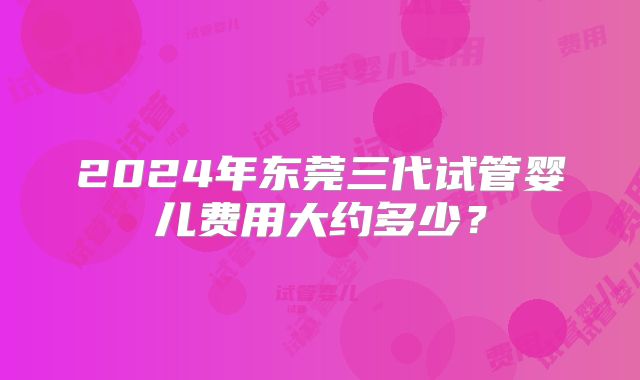 2024年东莞三代试管婴儿费用大约多少?