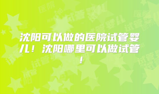 沈阳可以做的医院试管婴儿！沈阳哪里可以做试管！