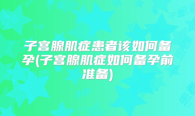 子宫腺肌症患者该如何备孕(子宫腺肌症如何备孕前准备)